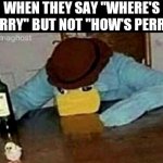 Sad Perry | WHEN THEY SAY "WHERE'S PERRY" BUT NOT "HOW'S PERRY" | image tagged in sad perry | made w/ Imgflip meme maker