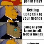 yo, WTF | Getting up to get your pen in class; Getting up to talk to your friends; going on your knees to talk to your friends; going on your knees to get a pencil | image tagged in winnie the pooh fancy fancier yo wtf | made w/ Imgflip meme maker