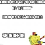 Bored.. | TEACHER: WHAT ARE YOU LAUGHING AT; ME: "NOTHING"; ONE OF MY LAST 2 BRAIN CELLS; SPONGEPOG | image tagged in white | made w/ Imgflip meme maker