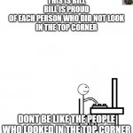 This is bill | THIS IS BILL
BILL IS PROUD
OF EACH PERSON WHO DID NOT LOOK
IN THE TOP CORNER; DONT BE LIKE THE PEOPLE WHO LOOKED IN THE TOP CORNER | image tagged in this is bill | made w/ Imgflip meme maker