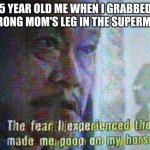 New meme format | 5 YEAR OLD ME WHEN I GRABBED THE WRONG MOM'S LEG IN THE SUPERMARKET: | image tagged in fear | made w/ Imgflip meme maker