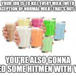 Do it, for the honor of Imgflip | YOUR JOB IS TO KILL EVERY MILK (WITH THE EXCEPTION OF NORMAL MILK) THAT'S OUT THERE; YOU'RE ALSO GONNA NEED SOME HITMEN WITH YOU | image tagged in collection o' milk | made w/ Imgflip meme maker