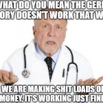 germs | WHAT DO YOU MEAN THE GERM THEORY DOESN'T WORK THAT WAY? WE ARE MAKING SHIT LOADS OF MONEY, IT'S WORKING JUST FINE! | image tagged in doctor huh,germs | made w/ Imgflip meme maker