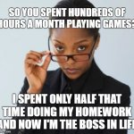My "privelege" was parents that forced me to do my homework. | SO YOU SPENT HUNDREDS OF HOURS A MONTH PLAYING GAMES? I SPENT ONLY HALF THAT TIME DOING MY HOMEWORK AND NOW I'M THE BOSS IN LIFE | image tagged in boss lady,video games,gamer,homework,wisdom,privilege | made w/ Imgflip meme maker