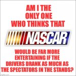 NASCAR | AM I THE ONLY ONE WHO THINKS THAT; WOULD BE FAR MORE ENTERTAINING IF THE DRIVERS DRANK AS MUCH AS THE SPECTATORS IN THE STANDS? | image tagged in nascar | made w/ Imgflip meme maker