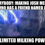 Darth Sidious unlimited power | EVERYBODY: MAKING JOSH MEMES
ME WHO HAS A FRIEND NAMED JOSH:; UNLIMITED MILKING POWER! | image tagged in darth sidious unlimited power | made w/ Imgflip meme maker
