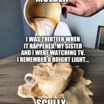 Mulder telling Scully about his sister being abducted by aliens. | MULDER; I WAS THIRTEEN WHEN IT HAPPENED. MY SISTER AND I WERE WATCHING TV. I REMEMBER A BRIGHT LIGHT... SCULLY | image tagged in coffee spill,fox mulder the x files,x files,aliens,scully | made w/ Imgflip meme maker