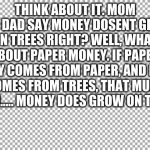 read it all. you will thank me. | THINK ABOUT IT. MOM AND DAD SAY MONEY DOSENT GROW ON TREES RIGHT? WELL, WHAT ABOUT PAPER MONEY. IF PAPER MONEY COMES FROM PAPER, AND PAPER C | image tagged in true,money,paper,tree | made w/ Imgflip meme maker