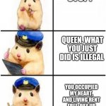 Officer Hamster | STOP! QUEEN, WHAT YOU JUST DID IS ILLEGAL; YOU OCCUPIED MY HEART, AND LIVING RENT FREE. PAY UP IN CUDDLES NOW 😊 | image tagged in officer hamster | made w/ Imgflip meme maker