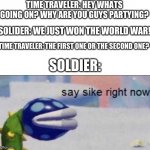Say sike right now | TIME TRAVELER: HEY WHATS GOING ON? WHY ARE YOU GUYS PARTYING? SOLIDER: WE JUST WON THE WORLD WAR! TIME TRAVELER: THE FIRST ONE OR THE SECOND ONE? SOLDIER: | image tagged in say sike right now,ww1,ww2,time travel | made w/ Imgflip meme maker