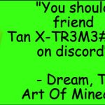 friend me plz i create this template cuz yes it funni very funni | "You should friend Tan X-TR3M3#1518 on discord"; - Dream, The Art Of Minecraft | image tagged in dream the art of minecraft,sun tzu | made w/ Imgflip meme maker
