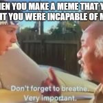 am i right | WHEN YOU MAKE A MEME THAT YOU THOUGHT YOU WERE INCAPABLE OF MAKING. | image tagged in don't forget to breathe | made w/ Imgflip meme maker