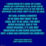 Truth. | I KNOW WHERE HE’S GOING. HE’S GOING WHERE HE’S SUPPOSED TO GO. SO HE CAN BE WHERE HE’S SUPPOSED TO BE, AT THE TIME HE’S SUPPOSED TO BE THERE. WHY? SO HE’LL BE LIKED. MY GOD, A WHOLE COUNTRY OF US WHO ONLY WANT TO BE LIKED. BUT TO BE LIKED, YOU MUST NEVER DISAGREE. AND IF YOU NEVER DISAGREE, IT’S LIKE ONLY BREATHING IN AND NEVER BREATHING OUT!  A MAN CAN SUFFOCATE ON COURTESY; -HENRY DAVID THOREAU THE NIGHT THOREAU SPENT IN JAIL | image tagged in dark blue,nixieknox | made w/ Imgflip meme maker