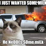 PLEASE UPVOTE lol i dont care im only 9 | I JUST WANTED SOME MILK; He NeDDEs SOme miLk | image tagged in grumpy cat car on fire | made w/ Imgflip meme maker