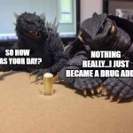 Godzilla | SO HOW WAS YOUR DAY? NOTHING REALLY...I JUST BECAME A DRUG ADDICT | image tagged in godzilla | made w/ Imgflip meme maker