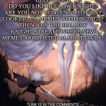 Hollow Knight Stream Advertisement | HELLO USER
DO YOU LIKE HOLLOW KNIGHT?
ARE YOU NOT CONTENT WITH JUST LOOKING UP MEMES WITH HK TAGS?
THEN JOIN THE HOLLOW KNIGHT STREAM, WHERE NEW MEMES ARE POSTED ALMOST DAILY! *LINK IS IN THE COMMENTS | image tagged in hollow knight | made w/ Imgflip meme maker
