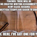 glass book | TEACHER: THERE WILL BE NO CREATIVE WRITING ASSIGNMENTS IN MY CLASS, BECAUSE ANALYTICAL ESSAYS ARE EASIER TO GRADE. ME: HERE, I'VE GOT ONE FOR YA. | image tagged in glass book | made w/ Imgflip meme maker