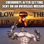 Oh no. | CHERNOBYL AFTER GETTING SENT ON AN OVERSEAS MISSION: | image tagged in blow up the ocean meme | made w/ Imgflip meme maker