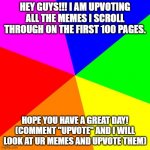 UPVOTE GIVER!!! | HEY GUYS!!! I AM UPVOTING ALL THE MEMES I SCROLL THROUGH ON THE FIRST 100 PAGES. HOPE YOU HAVE A GREAT DAY! (COMMENT "UPVOTE" AND I WILL LOO | image tagged in memes,blank colored background | made w/ Imgflip meme maker
