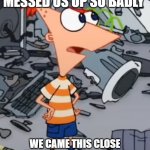 Also taken from the Mission Marvel movie from phineas and ferb | WELL YOUR "HELP" THIS MORNING MESSED US UP SO BADLY; WE CAME THIS CLOSE TO BEING WIPED OUT AT THE MALL; I THOUGHT YOU WOULD'VE LEARNED YOUR LESSON | image tagged in phineas,memes,phineas and ferb,mission marvel | made w/ Imgflip meme maker