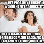 Car Hauler Dreams | HE'S PROBABLY THINKING OF WOMEN HE MET AT TRUCK STOPS. IF I PUT THE MAZDA 3 ON THE LOWER DECK OF THE TRUCK FACING BACKWARDS, I COULD GET ANOTHER PICKUP TRUCK ON... | image tagged in man and woman in bed | made w/ Imgflip meme maker