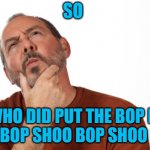 pondering  that... | SO; WHO DID PUT THE BOP IN THE BOP SHOO BOP SHOO BOP | image tagged in pondering that | made w/ Imgflip meme maker