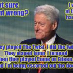 shameless clinton | I'm not sure what went wrong? I was just at the dance having fun... They played The Twist, I did the twist
They played Jump, I jumped
Then they played Come on Eileen...
and I'm being escorted out the door | image tagged in shameless clinton | made w/ Imgflip meme maker