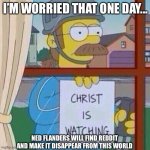 Ned Flanders trying to find Reddit | I’M WORRIED THAT ONE DAY... NED FLANDERS WILL FIND REDDIT AND MAKE IT DISAPPEAR FROM THIS WORLD | image tagged in ned flanders,reddit | made w/ Imgflip meme maker