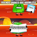 SNake | ME TELLING MY FRIENDS SNAKES ARE HARMLESS A SNAKE WOULD PREFER TO AVOID HUMANS AND WOULD RATHER RUN AWAY | image tagged in gelatin's book of facts | made w/ Imgflip meme maker