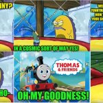 thomas and friends season 25 reboot in a nutshell | WELL MR. FUNNYMAN. IS THIS HOW YOU GET YOUR SICK KICKS? YOU THINK THIS IS FUNNY? IN A COSMIC SORT OF WAY YES! WHAT?, ITS JUST THO-; OH MY GOODNESS! SQUIDWARD! | image tagged in oh my goodness spongebob,memes,funny | made w/ Imgflip meme maker