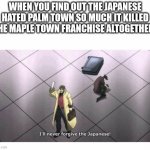 I'll never forgive the Japanese | WHEN YOU FIND OUT THE JAPANESE HATED PALM TOWN SO MUCH IT KILLED THE MAPLE TOWN FRANCHISE ALTOGETHER. | image tagged in i'll never forgive the japanese | made w/ Imgflip meme maker
