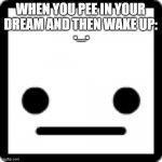 ._. | WHEN YOU PEE IN YOUR DREAM AND THEN WAKE UP:; ._. | image tagged in _ | made w/ Imgflip meme maker