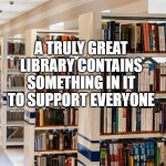 libraries | A TRULY GREAT LIBRARY CONTAINS SOMETHING IN IT TO SUPPORT EVERYONE | image tagged in library | made w/ Imgflip meme maker