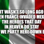 Mexican flag | IT WASN'T SO LONG AGO
WHEN FRANCE INVADED MEXICO
THE HEROES THAT DAY
IN HEAVEN DO STAY
WHILE WE PARTY HERE DOWN BELOW | image tagged in mexican flag | made w/ Imgflip meme maker