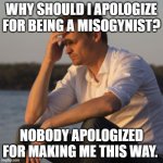 transitioning from simp to misogynist | WHY SHOULD I APOLOGIZE FOR BEING A MISOGYNIST? NOBODY APOLOGIZED FOR MAKING ME THIS WAY. | image tagged in depressed man | made w/ Imgflip meme maker