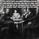 Seance | I SEE A LOT OF PEOPLE TALK ABOUT RECEIVING SPIRITUAL MESSAGES FROM DEPARTED LOVED ONES AND I HOPE MY FAMILY AND FRIENDS REALIZE THAT IF I DIE AND THEY GET MESSAGES FROM THE OTHER SIDE, THEY SURE AIN'T FROM ME BECAUSE I DIDN'T EVEN RETURN THEIR TEXTS WHEN I WAS ALIVE | image tagged in seance | made w/ Imgflip meme maker