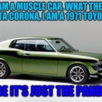 it's a toyota celica, not a toyota corona | HI, I AM A MUSCLE CAR. WHAT THE HELL IS A TOYOTA CORONA, I AM A 1971 TOYOTA CELICA; MAYBE IT'S JUST THE PANDEMIC | image tagged in toyota corona | made w/ Imgflip meme maker