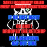 Sans Bad Time | SANS I ACCIDENTLY KILLED EVERY MONSTER IN EXISTENCE; IT OK JUST RESET; OH AND I DROOPED THE KETCHUP; ITS A BEAUTIFUL DAY OUT SIDE | image tagged in sans bad time | made w/ Imgflip meme maker