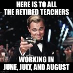 Leonardo DiCaprio Toast | HERE IS TO ALL THE RETIRED TEACHERS; WORKING IN JUNE, JULY, AND AUGUST | image tagged in leonardo dicaprio toast | made w/ Imgflip meme maker