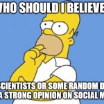 Homer thinking | WHO SHOULD I BELIEVE? SCIENTISTS OR SOME RANDOM DF WITH A STRONG OPINION ON SOCIAL MEDIA? | image tagged in homer thinking,opinion,internet,internet trolls | made w/ Imgflip meme maker