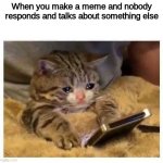Sad Times | When you make a meme and nobody responds and talks about something else | image tagged in crying cat | made w/ Imgflip meme maker