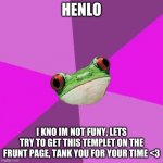 Foul Bachelorette Frog | HENLO I KNO IM NOT FUNY, LETS TRY TO GET THIS TEMPLET ON THE FRUNT PAGE, TANK YOU FOR YOUR TIME <3 | image tagged in memes,foul bachelorette frog,spelling,frog,front page,pls | made w/ Imgflip meme maker