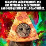 The Almighty Pizza Cat. | THIS IS THE ALMIGHTY PIZZA CAT. HE IS WISE WELL BEYOND HIS YEARS. HE HAS BEEN SENT FROM ANOTHER DIMENSION TO ANSWER YOUR PROBLEMS. ASK HIM ANYTHING IN THE COMMENTS, AND YOUR QUESTION WILL BE ANSWERED. | image tagged in tie dye pizza cat | made w/ Imgflip meme maker