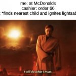 I will do what i must | me: at McDonalds
cashier: order 66
me: *finds nearest child and ignites lightsaber* | image tagged in i will do what i must,memes,fun,star wars prequels,star wars,obi wan kenobi | made w/ Imgflip meme maker