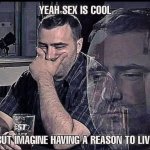 Sex is cool but imagine having a reason to live