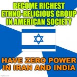 Become richest ethno-religious group in American society; Have zero power in Iran and India | BECOME RICHEST ETHNO-RELIGIOUS GROUP IN AMERICAN SOCIETY; HAVE ZERO POWER IN IRAN AND INDIA | image tagged in israelmeme | made w/ Imgflip meme maker