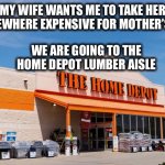 Bet she won’t even appreciate it. | MY WIFE WANTS ME TO TAKE HER SOMEWHERE EXPENSIVE FOR MOTHER’S DAY; WE ARE GOING TO THE HOME DEPOT LUMBER AISLE | image tagged in home depot,lumber,prices,expensive,mothers day | made w/ Imgflip meme maker