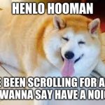 have a noice day | HENLO HOOMAN YOU'VE BEEN SCROLLING FOR A WHILE
I JUST WANNA SAY HAVE A NOICE DAY | image tagged in thicc doggo | made w/ Imgflip meme maker