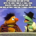 Ernie & Agent | AFTER BEEING NICE AND SITTING WITH THE LONELY MAN AT A TABLE, ERNIE REALIZES IT WAS A MISTAKE AND THE MAN WAS ACTUALLY WAITING TO MAKE A DRUG DEAL | image tagged in ernie agent | made w/ Imgflip meme maker