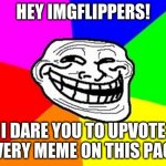 Including this meme. | HEY IMGFLIPPERS! I DARE YOU TO UPVOTE EVERY MEME ON THIS PAGE | image tagged in memes,troll face colored,this is genius,i should get an award,stop reading the tags,why are you reading this | made w/ Imgflip meme maker